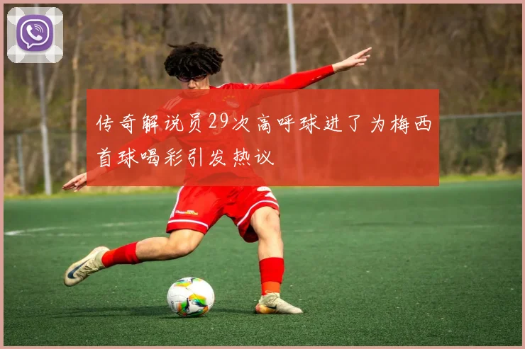 传奇解说员29次高呼球进了为梅西首球喝彩引发热议
