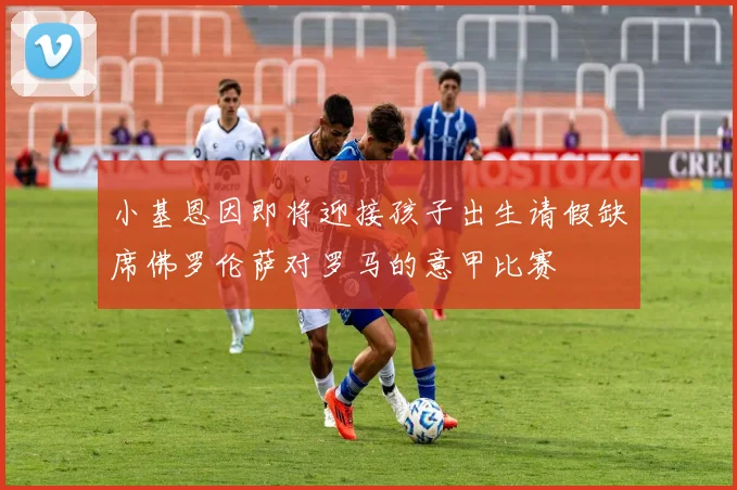 小基恩因即将迎接孩子出生请假缺席佛罗伦萨对罗马的意甲比赛