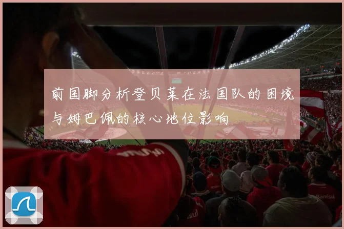 前国脚分析登贝莱在法国队的困境与姆巴佩的核心地位影响