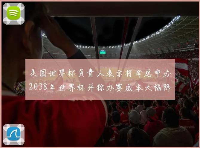 美国世界杯负责人表示将考虑申办2038年世界杯并称办赛成本大幅降低