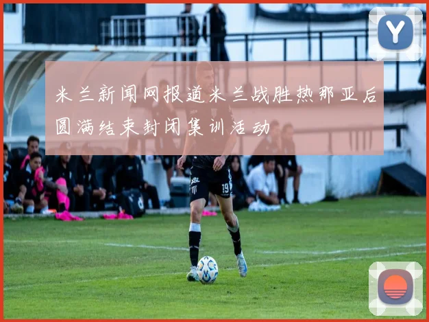 米兰新闻网报道米兰战胜热那亚后圆满结束封闭集训活动
