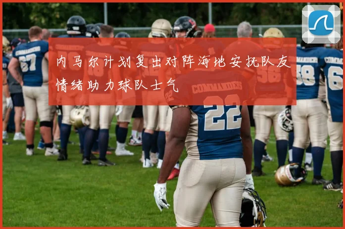 内马尔计划复出对阵海地安抚队友情绪助力球队士气