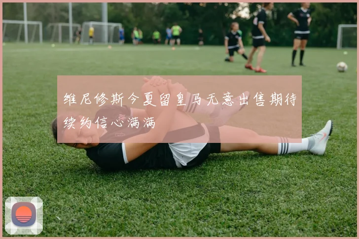 维尼修斯今夏留皇马无意出售期待续约信心满满