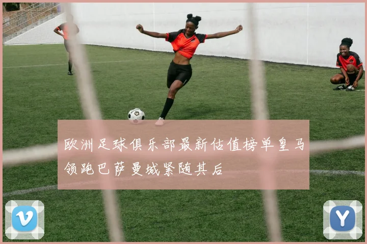 欧洲足球俱乐部最新估值榜单皇马领跑巴萨曼城紧随其后