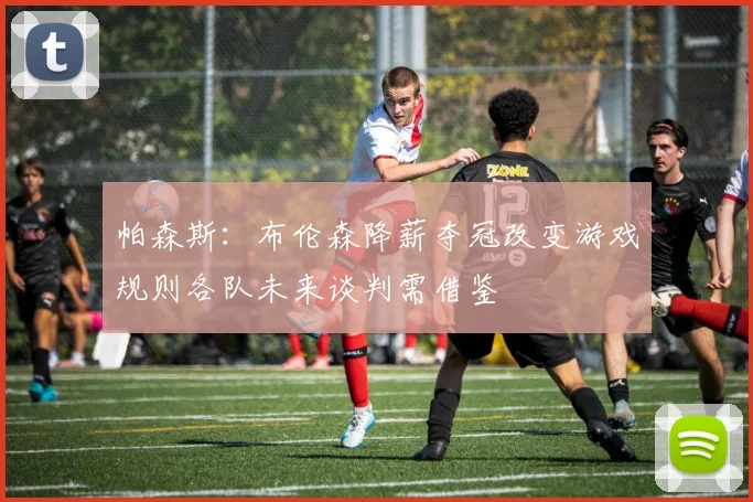 帕森斯：布伦森降薪夺冠改变游戏规则各队未来谈判需借鉴