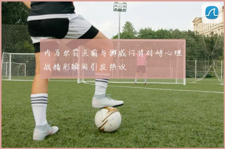 内马尔罚点前与挪威门将对峙心理战精彩瞬间引发热议