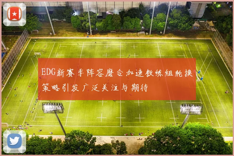 EDG新赛季阵容磨合加速教练组轮换策略引发广泛关注与期待