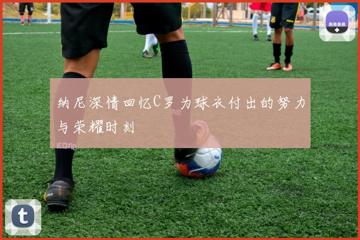 纳尼深情回忆C罗为球衣付出的努力与荣耀时刻