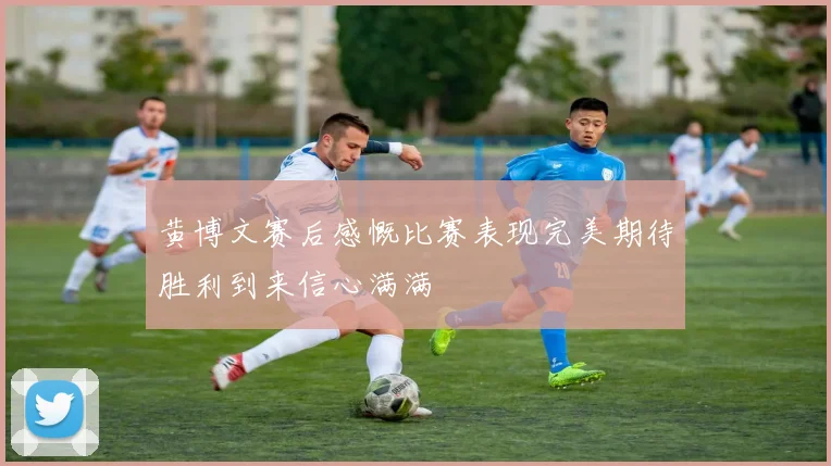 黄博文赛后感慨比赛表现完美期待胜利到来信心满满