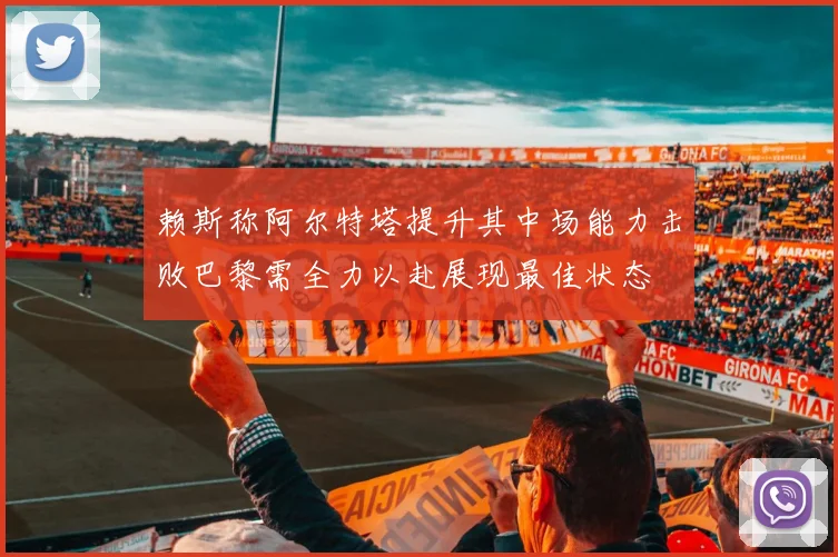 赖斯称阿尔特塔提升其中场能力击败巴黎需全力以赴展现最佳状态