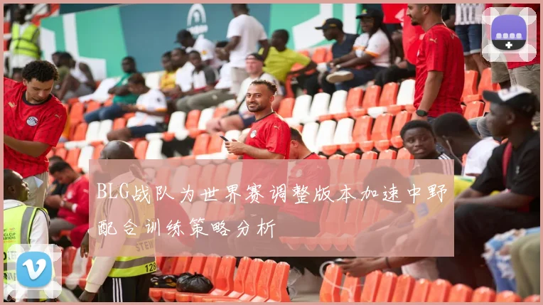 BLG战队为世界赛调整版本加速中野配合训练策略分析