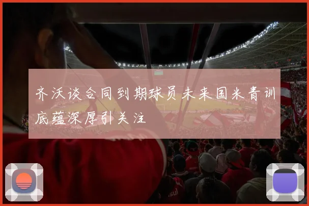 齐沃谈合同到期球员未来国米青训底蕴深厚引关注