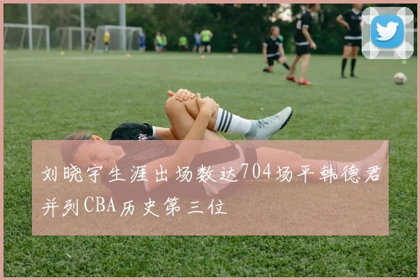 刘晓宇生涯出场数达704场平韩德君并列CBA历史第三位