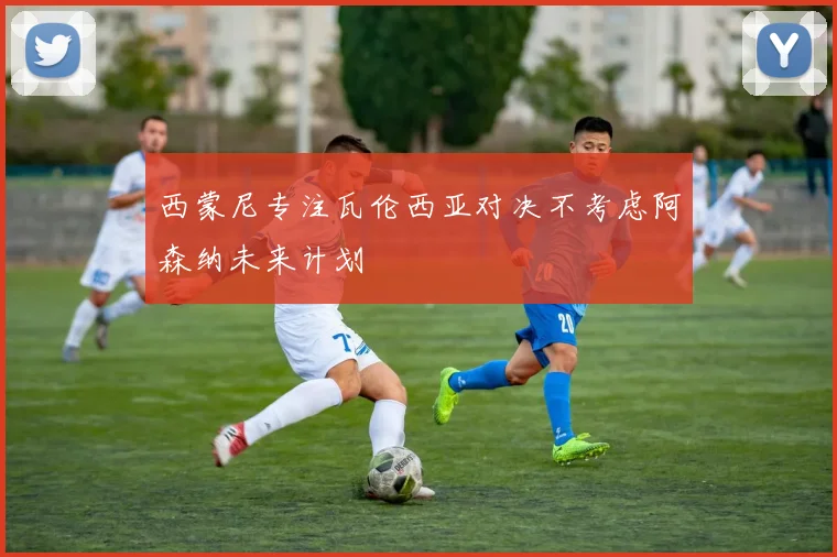 西蒙尼专注瓦伦西亚对决不考虑阿森纳未来计划