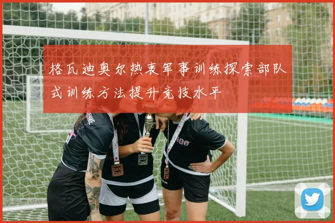 格瓦迪奥尔热衷军事训练探索部队式训练方法提升竞技水平