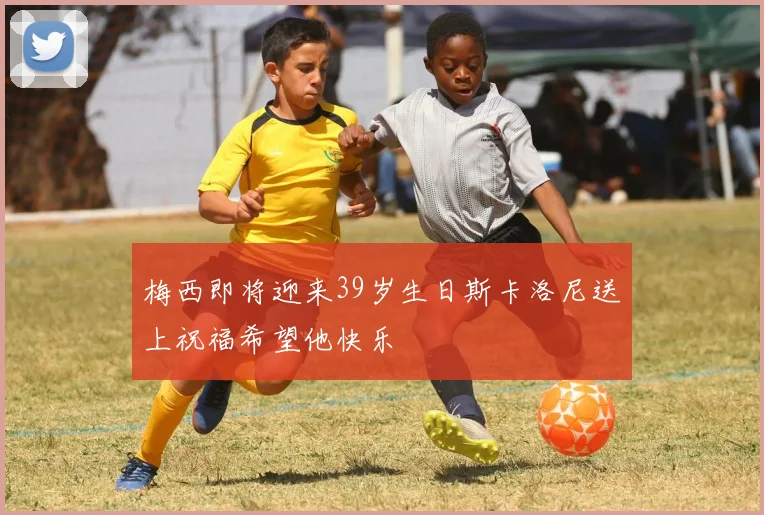 梅西即将迎来39岁生日斯卡洛尼送上祝福希望他快乐