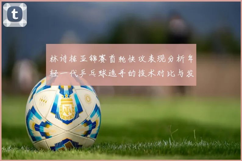 林诗栋亚锦赛首轮快攻表现分析年轻一代乒乓球选手的技术对比与发展潜力