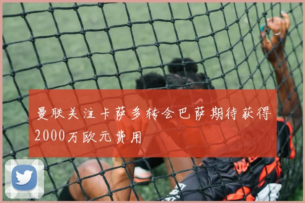 曼联关注卡萨多转会巴萨期待获得2000万欧元费用