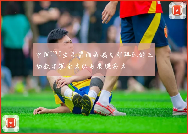 中国U20女足冒雨备战与朝鲜队的三场教学赛全力以赴展现实力