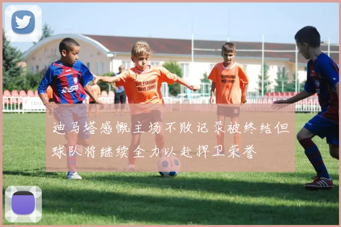 迪马塔感慨主场不败记录被终结但球队将继续全力以赴捍卫荣誉