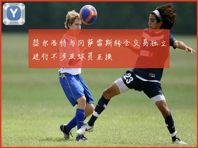 瑟尔洛特与冈萨雷斯转会交易独立进行不涉及球员互换