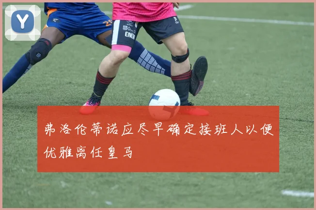 弗洛伦蒂诺应尽早确定接班人以便优雅离任皇马