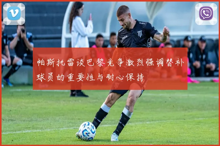 帕斯托雷谈巴黎竞争激烈强调替补球员的重要性与耐心保持